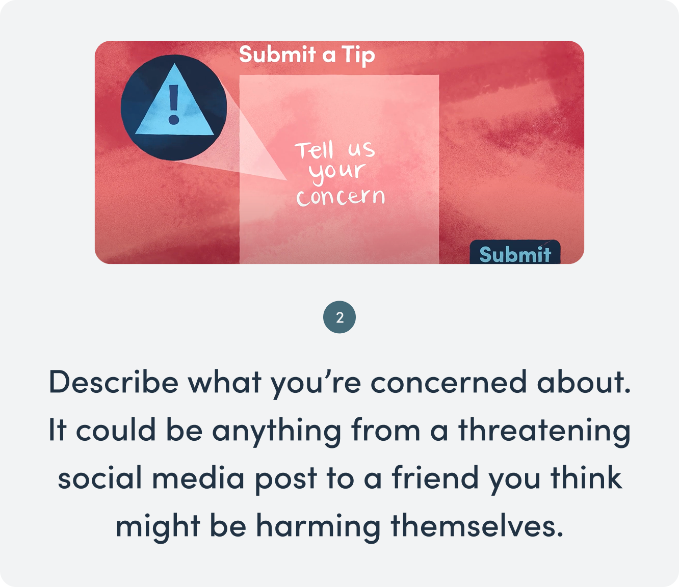 Describe what you're concerned about; it could be anything from a threatening social media post to a friend you think might be harming themselves